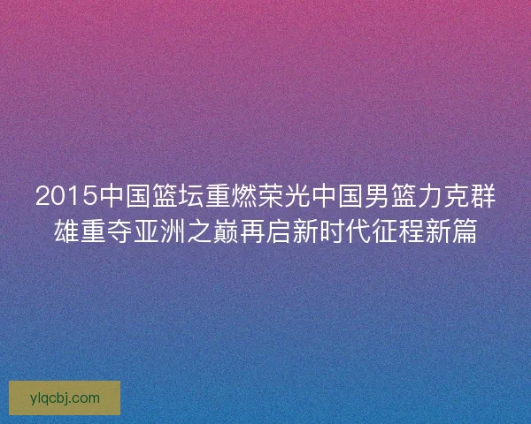 2015中国篮坛重燃荣光中国男篮力克群雄重夺亚洲之巅再启新时代征程新篇