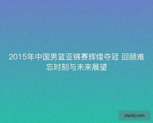 2015年中国男篮亚锦赛辉煌夺冠 回顾难忘时刻与未来展望