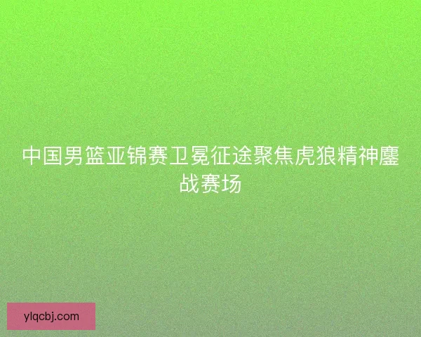 中国男篮亚锦赛卫冕征途聚焦虎狼精神鏖战赛场