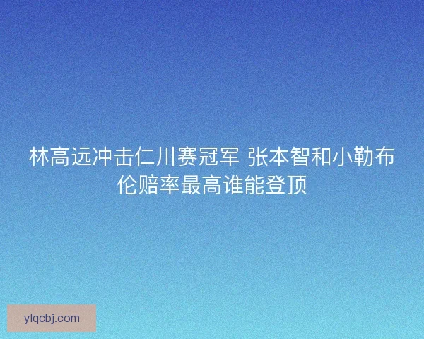 林高远冲击仁川赛冠军 张本智和小勒布伦赔率最高谁能登顶