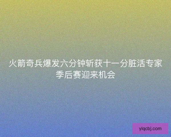 火箭奇兵爆发六分钟斩获十一分脏活专家季后赛迎来机会