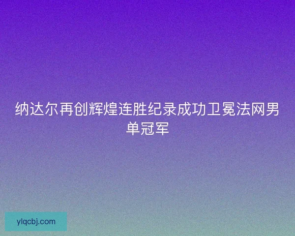 纳达尔再创辉煌连胜纪录成功卫冕法网男单冠军