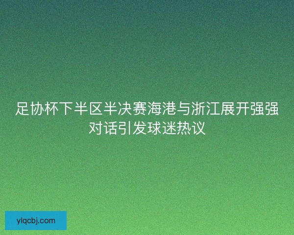 足协杯下半区半决赛海港与浙江展开强强对话引发球迷热议