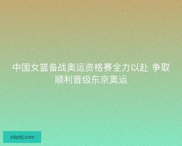 中国女篮备战奥运资格赛全力以赴 争取顺利晋级东京奥运