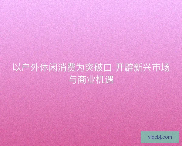 以户外休闲消费为突破口 开辟新兴市场与商业机遇
