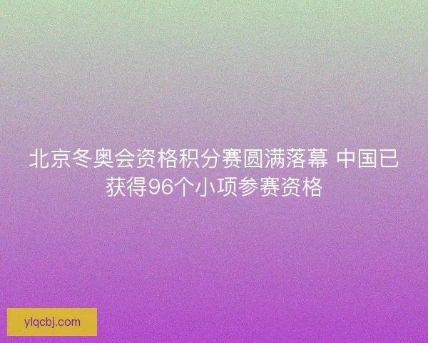 北京冬奥会资格积分赛圆满落幕 中国已获得96个小项参赛资格