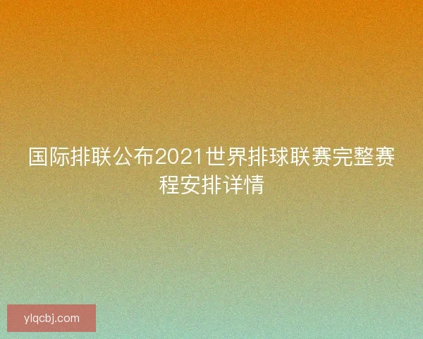 国际排联公布2021世界排球联赛完整赛程安排详情