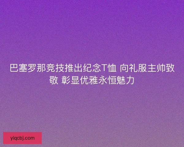 巴塞罗那竞技推出纪念T恤 向礼服主帅致敬 彰显优雅永恒魅力 巴塞罗那竞技推出纪念T恤 向礼服主帅致敬 彰显优雅永恒魅力