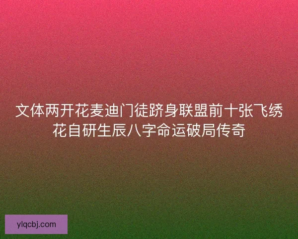 文体两开花麦迪门徒跻身联盟前十张飞绣花自研生辰八字命运破局传奇