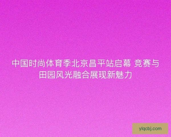 中国时尚体育季北京昌平站启幕 竞赛与田园风光融合展现新魅力