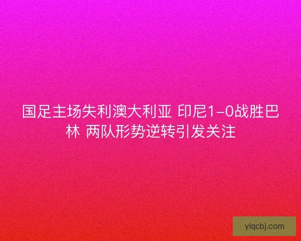 国足主场失利澳大利亚 印尼1-0战胜巴林 两队形势逆转引发关注