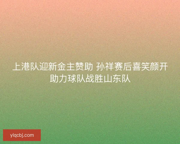 上港队迎新金主赞助 孙祥赛后喜笑颜开助力球队战胜山东队 上港队迎新金主赞助 孙祥赛后喜笑颜开助力球队战胜山东队