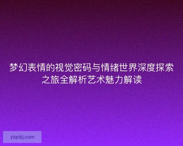 梦幻表情的视觉密码与情绪世界深度探索之旅全解析艺术魅力解读 梦幻表情的视觉密码与情绪世界深度探索之旅全解析艺术魅力解读