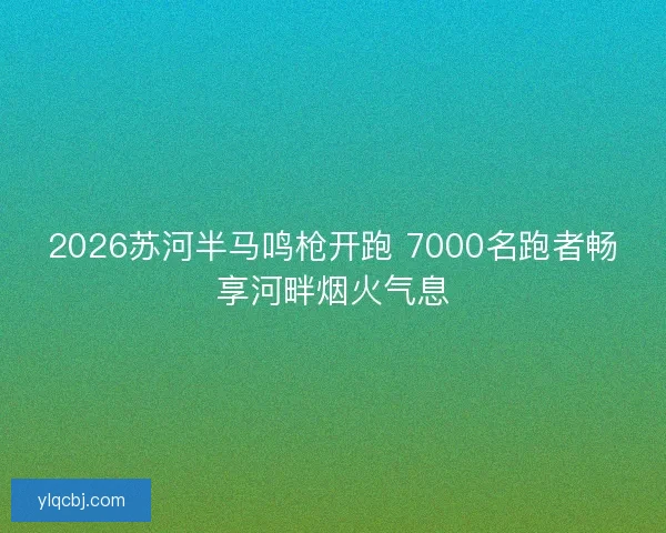 2026苏河半马鸣枪开跑 7000名跑者畅享河畔烟火气息