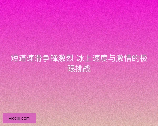 短道速滑争锋激烈 冰上速度与激情的极限挑战