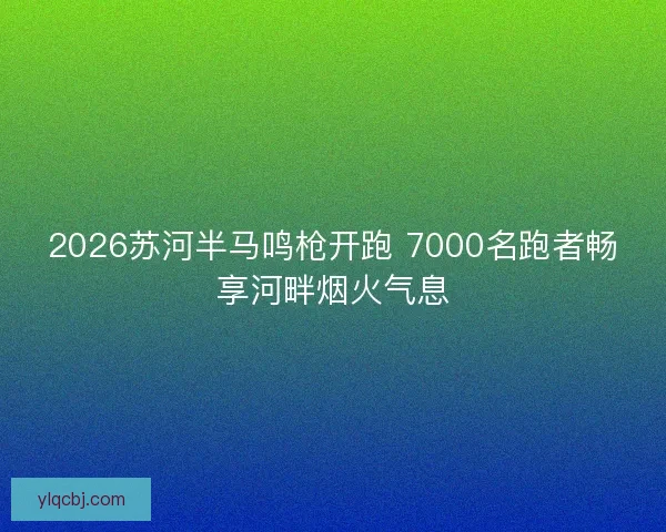 2026苏河半马鸣枪开跑 7000名跑者畅享河畔烟火气息