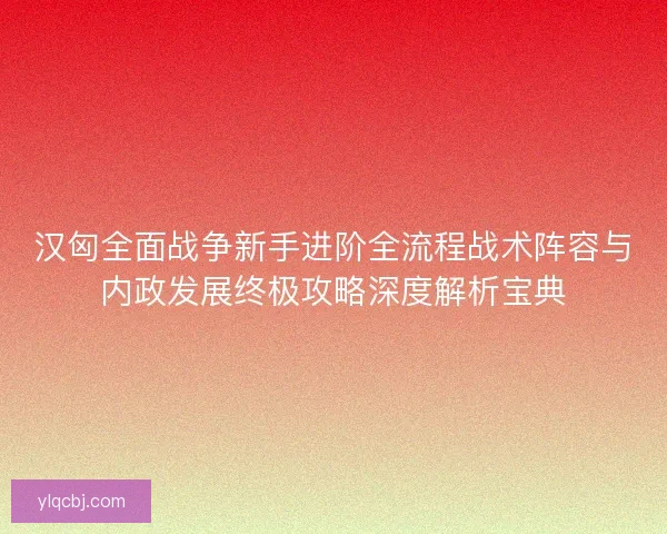 汉匈全面战争新手进阶全流程战术阵容与内政发展终极攻略深度解析宝典 汉匈全面战争新手进阶全流程战术阵容与内政发展终极攻略深度解析宝典