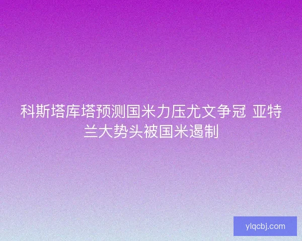 科斯塔库塔预测国米力压尤文争冠 亚特兰大势头被国米遏制 科斯塔库塔预测国米力压尤文争冠 亚特兰大势头被国米遏制