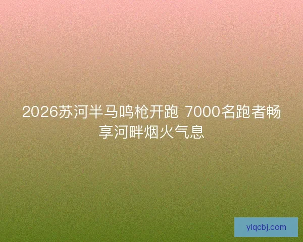2026苏河半马鸣枪开跑 7000名跑者畅享河畔烟火气息 2026苏河半马鸣枪开跑 7000名跑者畅享河畔烟火气息