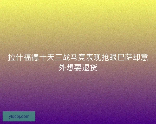 拉什福德十天三战马竞表现抢眼巴萨却意外想要退货