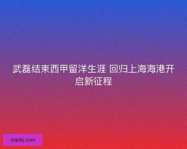 武磊结束西甲留洋生涯 回归上海海港开启新征程