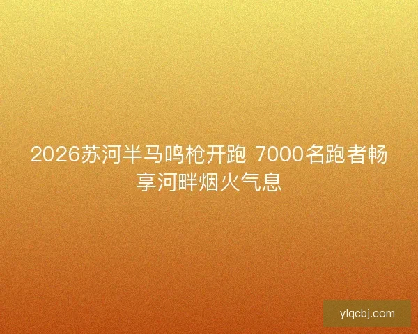 2026苏河半马鸣枪开跑 7000名跑者畅享河畔烟火气息
