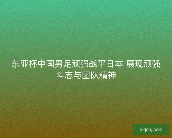 东亚杯中国男足顽强战平日本 展现顽强斗志与团队精神