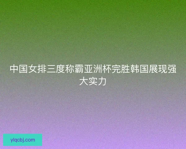 中国女排三度称霸亚洲杯完胜韩国展现强大实力 中国女排三度称霸亚洲杯完胜韩国展现强大实力
