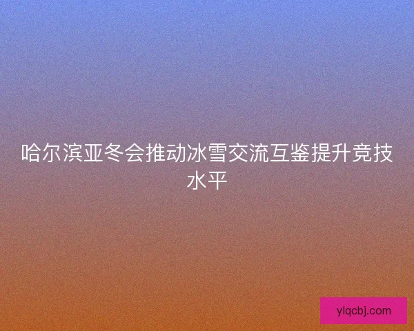 哈尔滨亚冬会推动冰雪交流互鉴提升竞技水平 哈尔滨亚冬会推动冰雪交流互鉴提升竞技水平