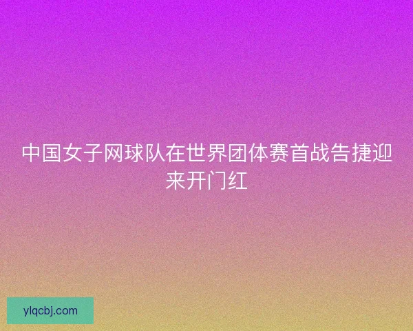 中国女子网球队在世界团体赛首战告捷迎来开门红 中国女子网球队在世界团体赛首战告捷迎来开门红