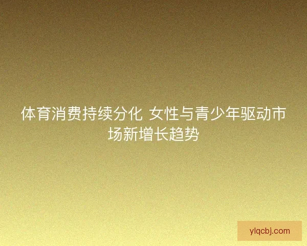体育消费持续分化 女性与青少年驱动市场新增长趋势 体育消费持续分化 女性与青少年驱动市场新增长趋势