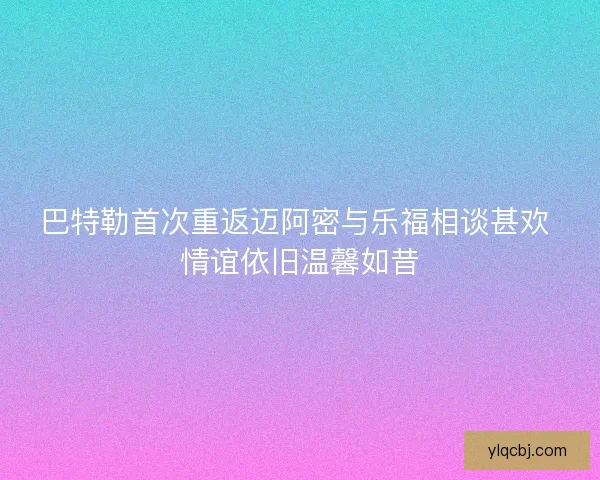 巴特勒首次重返迈阿密与乐福相谈甚欢 情谊依旧温馨如昔 巴特勒首次重返迈阿密与乐福相谈甚欢 情谊依旧温馨如昔